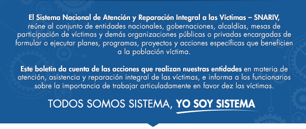 El Sistema Nacional de Atención y Reparación Integral a las Víctimas - SNARIV- reúne al conjunto de entidades nacionales, gobernaciones, alcaldías, mesas de participación de víctimas y demás organizaciones públicas o privadas encargadas de formular o ejecutar planes, programas, proyectos y acciones específicas que beneficien a la población víctima.

Este boletín da cuenta de las acciones que realizan nuestras entidades en materia de atención, asistencia y reparación integral de las víctimas, e informa a los funcionarios sobre la importancia de trabajar articuladamente en favor de las víctimas.
 TODOS SOMOS SISTEMA, YO SOY SISTEMA